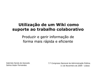 Utilização de um Wiki como
      suporte ao trabalho colaborativo
                Produzir e gerir informação de
                forma mais rápida e eficiente




Gabriela Hands de Azevedo      7.º Congresso Nacional da Administração Pública
Selma Vedor Fernandes                       11 de Novembro de 2009 - Lisboa
 