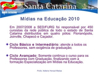 Profa: Adilene Hensel Matias
Mídias na Educação 2010
Em 2007/2008 a SED/FURG foi responsável por 450
cursistas da rede pública de todo o estado de Santa
Catarina distribuídos em quatro pólos: Florianópolis,
Joinville, Chapecó e Caçador.
Ciclo Básico e Intermediário: atende a todos os
Professores, sem exigência de graduação;
Ciclo Avançado: Somente continua o curso para os
Professores com Graduação, finalizando com a
formação Especialização em Mídias na Educação.
 