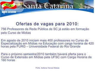 Ofertas de vagas para 2010:
756 Professores da Rede Pública de SC já estão em formação
pelo Curso de Mídias
Em agosto de 2010 iniciam mais 400 professores no Curso de
Especialização em Mídias na Educação com carga horária de 420
horas pela FURG – Universidade Federal do Rio Grande
Para o próximo semestre/2010 também haverá oferta para o
Curso de Extensão em Mídias pela UFSC com Carga Horária de
160 horas
Profa: Adilene Hensel Matias
 