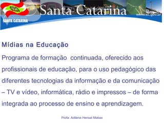 Mídias na Educação
Programa de formação continuada, oferecido aos
profissionais de educação, para o uso pedagógico das
diferentes tecnologias da informação e da comunicação
– TV e vídeo, informática, rádio e impressos – de forma
integrada ao processo de ensino e aprendizagem.
Profa: Adilene Hensel Matias
 
