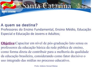 A quem se destina?
Professores do Ensino Fundamental, Ensino Médio, Educação
Especial e Educação de Jovens e Adultos;
Objetivo:Capacitar em nível de pós-graduação lato sensu os
professores da educação básica da rede pública de ensino,
como forma direta de contribuir para a melhoria da qualidade
da educação brasileira, considerando como fator decisivo o
uso integrado das mídias no processo educativo.
Profa: Adilene Hensel Matias
 