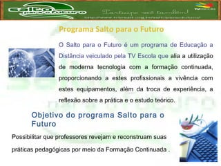 Programa Salto para o Futuro
O Salto para o Futuro é um programa de Educação a
Distância veiculado pela TV Escola que alia a utilização
de moderna tecnologia com a formação continuada,
proporcionando a estes profissionais a vivência com
estes equipamentos, além da troca de experiência, a
reflexão sobre a prática e o estudo teórico.
Objetivo do programa Salto para o
Futuro
Possibilitar que professores revejam e reconstruam suas
práticas pedagógicas por meio da Formação Continuada .
 