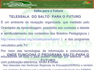 Salto para o Futuro
TELESSALA DO SALTO PARA O FUTURO
É um ambiente de recepção organizada, que mediado pelo
Orientador de Aprendizagem, possibilita aos cursistas o debate
e aprofundamento dos conteúdos dos Boletins Pedagógicos (
http://www.tvbrasil.org.br/saltoparaofuturo/ ) e dos programas
veiculados pela TV.
Por meio das tecnologias de informação e comunicação,
educadores de todo o país podem interagir por telefone , site
com publicação eletrônica, fórum e email.
 
ONDE FUNCIONA O PROGRAMA SALTO PARA O
FUTURO
Nas telessalas das Gerências Regionais de Educação(GEREDs) e também
 