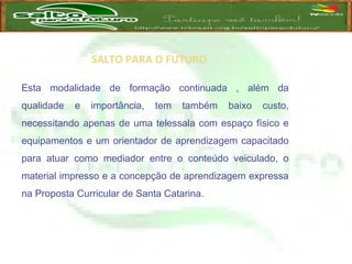 SALTO PARA O FUTURO
Esta modalidade de formação continuada , além da
qualidade e importância, tem também baixo custo,
necessitando apenas de uma telessala com espaço físico e
equipamentos e um orientador de aprendizagem capacitado
para atuar como mediador entre o conteúdo veiculado, o
material impresso e a concepção de aprendizagem expressa
na Proposta Curricular de Santa Catarina.
 