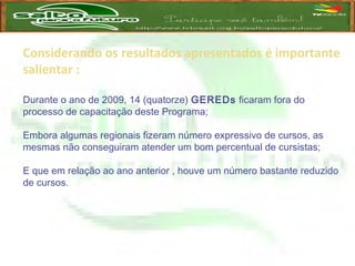 Considerando os resultados apresentados é importante
salientar :
Durante o ano de 2009, 14 (quatorze) GEREDs ficaram fora do
processo de capacitação deste Programa;
Embora algumas regionais fizeram número expressivo de cursos, as
mesmas não conseguiram atender um bom percentual de cursistas;
E que em relação ao ano anterior , houve um número bastante reduzido
de cursos.
 