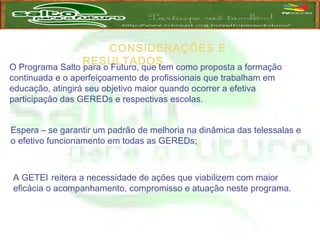 CONSIDERAÇÕES E
RESULTADOS
O Programa Salto para o Futuro, que tem como proposta a formação
continuada e o aperfeiçoamento de profissionais que trabalham em
educação, atingirá seu objetivo maior quando ocorrer a efetiva
participação das GEREDs e respectivas escolas.
Espera – se garantir um padrão de melhoria na dinâmica das telessalas e
o efetivo funcionamento em todas as GEREDs;
A GETEI reitera a necessidade de ações que viabilizem com maior
eficácia o acompanhamento, compromisso e atuação neste programa.
 