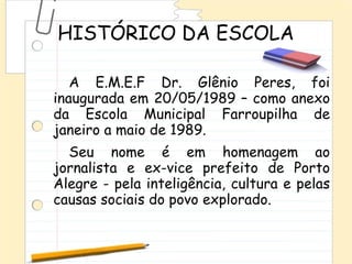 HISTÓRICO DA ESCOLA

   A E.M.E.F Dr. Glênio Peres, foi
inaugurada em 20/05/1989 – como anexo
da Escola Municipal Farroupilha de
janeiro a maio de 1989.
  Seu nome é em homenagem ao
jornalista e ex-vice prefeito de Porto
Alegre - pela inteligência, cultura e pelas
causas sociais do povo explorado.
 