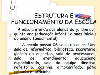 ESTRUTURA E
FUNCIONAMENTO DA ESCOLA
  A escola atende aos alunos do jardim ao
quinto ano (educação infantil e anos iniciais
do ensino fundamental).
     A escola possui 06 salas de aulas. Uma
sala de informática, biblioteca, secretaria,
ginásio de esportes, sala de professores,
sala     de     atendimento      educacional
especializado, sala da equipe diretiva,
refeitório, cozinha, almoxarifado, pátio
coberto e pracinha.
 