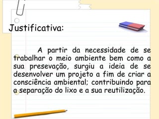 Justificativa:

        A partir da necessidade de se
 trabalhar o meio ambiente bem como a
 sua presevação, surgiu a ideia de se
 desenvolver um projeto a fim de criar a
 consciência ambiental; contribuindo para
 a separação do lixo e a sua reutilização.
 
