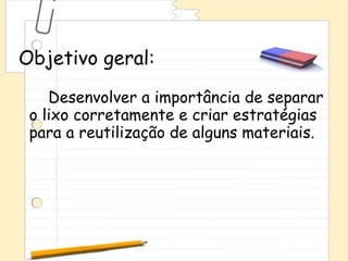 Objetivo geral:
    Desenvolver a importância de separar
 o lixo corretamente e criar estratégias
 para a reutilização de alguns materiais.
 