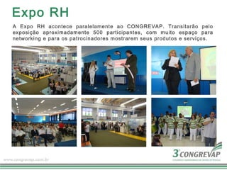 Expo RH
A Expo RH acontece paralelamente ao CONGREVAP. Transitarão pelo
exposição aproximadamente 500 participantes, com muito espaço para
networking e para os patrocinadores mostrarem seus produtos e serviços.
 