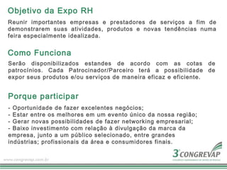 Objetivo da Expo RH
Reunir importantes empresas e prestadores de serviços a fim de
demonstrarem suas atividades, produtos e novas tendências numa
feira especialmente idealizada.


Como Funciona
Serão disponibilizados estandes de acordo com as cotas de
patrocínios. Cada Patrocinador/Parceiro terá a possibilidade de
expor seus produtos e/ou serviços de maneira eficaz e eficiente.


Porque participar
- Oportunidade de fazer excelentes negócios;
- Estar entre os melhores em um evento único da nossa região;
- Gerar novas possibilidades de fazer networking empresarial;
- Baixo investimento com relação à divulgação da marca da
empresa, junto a um público selecionado, entre grandes
indústrias; profissionais da área e consumidores finais.
 