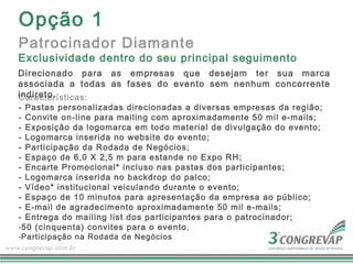 Opção 1
Patrocinador Diamante
Exclusividade dentro do seu principal seguimento
Direcionado para as empresas que desejam ter sua marca
associada a todas as fases do evento sem nenhum concorrente
indireto.
Características:
- Pastas personalizadas direcionadas a diversas empresas da região;
- Convite on-line para mailing com aproximadamente 50 mil e-mails;
- Exposição da logomarca em todo material de divulgação do evento;
- Logomarca inserida no website do evento;
- Participação da Rodada de Negócios;
- Espaço de 6,0 X 2,5 m para estande no Expo RH;
- Encarte Promocional* incluso nas pastas dos participantes;
- Logomarca inserida no backdrop do palco;
- Vídeo* institucional veiculando durante o evento;
- Espaço de 10 minutos para apresentação da empresa ao público;
- E-mail de agradecimento aproximadamente 50 mil e-mails;
- Entrega do mailing list dos participantes para o patrocinador;
-50 (cinquenta) convites para o evento.
-Participação na Rodada de Negócios
 