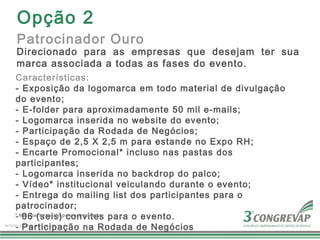 Opção 2
Patrocinador Ouro
Direcionado para as empresas que desejam ter sua
marca associada a todas as fases do evento.
Características:
- Exposição da logomarca em todo material de divulgação
do evento;
- E-folder para aproximadamente 50 mil e-mails;
- Logomarca inserida no website do evento;
- Participação da Rodada de Negócios;
- Espaço de 2,5 X 2,5 m para estande no Expo RH;
- Encarte Promocional* incluso nas pastas dos
participantes;
- Logomarca inserida no backdrop do palco;
- Vídeo* institucional veiculando durante o evento;
- Entrega do mailing list dos participantes para o
patrocinador;
- 06 (seis) convites para o evento.
* Material fornecido pelo patrocinador

- Participação na Rodada de Negócios
 