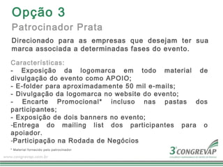 Opção 3
Patrocinador Prata
Direcionado para as empresas que desejam ter sua
marca associada a determinadas fases do evento.

Características:
- Exposição da logomarca em todo material de
divulgação do evento como APOIO;
- E-folder para aproximadamente 50 mil e-mails;
- Divulgação da logomarca no website do evento;
- Encarte Promocional* incluso nas pastas dos
participantes;
- Exposição de dois banners no evento;
-Entrega do mailing list dos participantes para o
apoiador.
-Participação na Rodada de Negócios
* Material fornecido pelo patrocinador
 