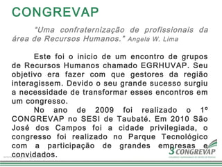 CONGREVAP
     “Uma confraternização de profissionais da
área de Recursos Humanos.” Angela W. Lima

      Este foi o inicio de um encontro de grupos
de Recursos Humanos chamado EGRHUVAP. Seu
objetivo era fazer com que gestores da região
interagissem. Devido o seu grande sucesso surgiu
a necessidade de transformar esses encontros em
um congresso.
      No ano de 2009 foi realizado o 1º
CONGREVAP no SESI de Taubaté. Em 2010 São
José dos Campos foi a cidade privilegiada, o
congresso foi realizado no Parque Tecnológico
com a participação de grandes empresas e
convidados.
 