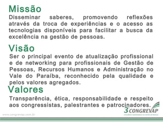 Missão
Disseminar    saberes,   promovendo      reflexões
através da troca de experiências e o acesso as
tecnologias disponíveis para facilitar a busca da
excelência na gestão de pessoas.

Visão
Ser o principal evento de atualização profissional
e de networking para profissionais de Gestão de
Pessoas, Recursos Humanos e Administração no
Vale do Paraíba, reconhecido pela qualidade e
pelos valores agregados.
Valores
Transparência, ética, responsabilidade e respeito
aos congressistas, palestrantes e patrocinadores.
 