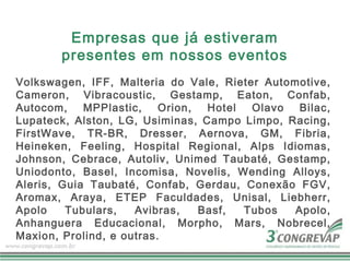 Empresas que já estiveram
       presentes em nossos eventos
Volkswagen, IFF, Malteria do Vale, Rieter Automotive,
Cameron, Vibracoustic, Gestamp, Eaton, Confab,
Autocom,    MPPlastic,    Orion,  Hotel  Olavo  Bilac,
Lupateck, Alston, LG, Usiminas, Campo Limpo, Racing,
FirstWave, TR-BR, Dresser, Aernova, GM, Fibria,
Heineken, Feeling, Hospital Regional, Alps Idiomas,
Johnson, Cebrace, Autoliv, Unimed Taubaté, Gestamp,
Uniodonto, Basel, Incomisa, Novelis, Wending Alloys,
Aleris, Guia Taubaté, Confab, Gerdau, Conexão FGV,
Aromax, Araya, ETEP Faculdades, Unisal, Liebherr,
Apolo    Tubulars,   Avibras,    Basf,  Tubos  Apolo,
Anhanguera Educacional, Morpho, Mars, Nobrecel,
Maxion, Prolind, e outras.
 