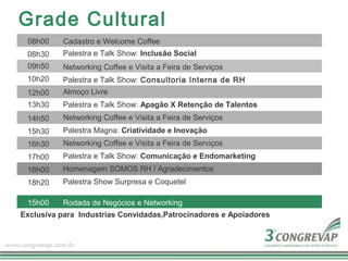 Grade Cultural
 08h00    Cadastro e Welcome Coffee
 08h30    Palestra e Talk Show: Inclusão Social
 09h50    Networking Coffee e Visita a Feira de Serviços
 10h20    Palestra e Talk Show: Consultoria Interna de RH
 12h00    Almoço Livre
 13h30    Palestra e Talk Show: Apagão X Retenção de Talentos
 14h50    Networking Coffee e Visita a Feira de Serviços
 15h30    Palestra Magna: Criatividade e Inovação
 16h30    Networking Coffee e Visita a Feira de Serviços
 17h00    Palestra e Talk Show: Comunicação e Endomarketing
 18h00    Homenagem SOMOS RH / Agradecimentos
 18h20    Palestra Show Surpresa e Coquetel

 15h00    Rodada de Negócios e Networking
Exclusiva para Industrias Convidadas,Patrocinadores e Apoiadores
 