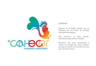 Conhecer Empresa de animação turística que se diferencia por uma forma de actuação tipicamente portuguesa. Não realizamos só visitas guiadas. Partilhamos experiências e emoções. Operamos com alma, transmitindo o melhor de Portugal aos nossos clientes, para que se rendam aos encantos do nosso país e da nossa cultura. 