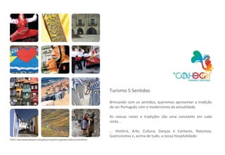 Turismo 5 Sentidos Brincando com os sentidos, queremos apresentar a tradição de ser Português com o modernismo da actualidade. As nossas raízes e tradições são uma constante em cada visita... ... História, Arte, Cultura, Danças e Cantares, Natureza, Gastronomia e, acima de tudo, a nossa hospitalidade.  