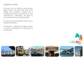 Conhecer o Porto Os nossos  tours  na Cidade do Porto incluem desde visitas a pé pelo centro histórico da Cidade, zona comercial e Ribeira, até à realização de percursos panorâmicos na área metropolitana – Matosinhos, Vila Nova de Gaia, Frente Marítima e Parque da Cidade. O  ex-libris  da nossa actividade no Porto, são os Programas Temáticos. Conhecemos os segredos da Cidade, levando os clientes a experiências que ultrapassam o convencional. 