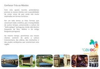 Conhecer Trás-os-Montes Com esta aposta recente, pretendemos premiar os nossos clientes com a possibilidade de visitar zonas de país ainda não muito exploradas em termos turísticos. Por um lado temos as Vilas Termais que conservam toda a estética, paz e tranquilidade de outros tempos, preservando a cultura da “belle epóque” portuguesa, tendo   sido   destino frequente de Reis, Nobres e da antiga Burguesia poruguesa. Ao mesmo tempo, permitimos aos nossos clientes sentirem de perto a cultura transmontana, das   aldeias, das montanhas e dos prados verdejantes que caracterizam esta região. 