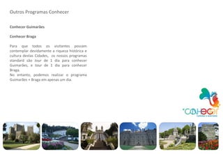 Outros Programas Conhecer Conhecer Guimarães Conhecer Braga Para que todos os visitantes possam contemplar devidamente a riqueza histórica e cultura destas Cidades,  os nossos programas standard são  tour  de 1 dia para conhecer Guimarães, e  tour  de 1 dia para conhecer Braga. No entanto, podemos realizar o programa Guimarães + Braga em apenas um dia. 