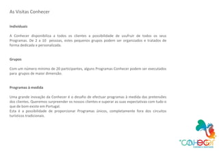 As Visitas Conhecer Individuais A Conhecer disponibiliza a todos os clientes a possibilidade de usufruir de todos os seus Programas. De 2 a 10  pessoas, estes pequenos grupos podem ser organizados e tratados de forma dedicada e personalizada. Grupos Com um número mínimo de 20 participantes, alguns Programas Conhecer podem ser executados para  grupos de maior dimensão. Programas à medida Uma grande inovação da Conhecer é o desafio de efectuar programas à medida das pretensões dos clientes. Queremos surpreender os nossos clientes e superar as suas expectativas com tudo o que de bom existe em Portugal. Esta é a possibilidade de proporcionar Programas únicos, completamente fora dos circuitos turísticos tradicionais. 