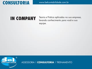 CONSULTORIA         www.belcontabilidade.com.br




                    Teoria e Prática aplicadas na sua empresa,
   IN COMPANY       levando conhecimento para você e sua
                    equipe.




       ASSESSORIA | CONSULTORIA | TREINAMENTO
 