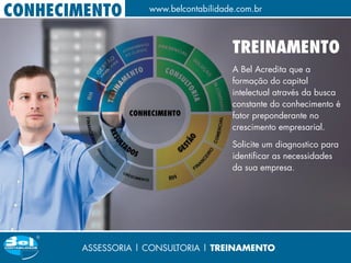 CONHECIMENTO        www.belcontabilidade.com.br



                                       TREINAMENTO
                                       A Bel Acredita que a
                                       formação do capital
                                       intelectual através da busca
                                       constante do conhecimento é
                                       fator preponderante no
                                       crescimento empresarial.

                                       Solicite um diagnostico para
                                       identificar as necessidades
                                       da sua empresa.




       ASSESSORIA | CONSULTORIA | TREINAMENTO
 