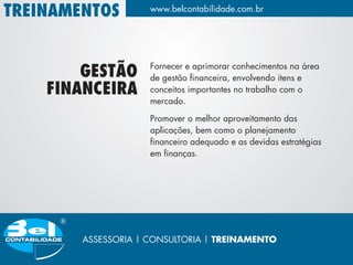 TREINAMENTOS         www.belcontabilidade.com.br




                     Fornecer e aprimorar conhecimentos na área
        GESTÃO       de gestão financeira, envolvendo itens e
    FINANCEIRA       conceitos importantes no trabalho com o
                     mercado.

                     Promover o melhor aproveitamento das
                     aplicações, bem como o planejamento
                     financeiro adequado e as devidas estratégias
                     em finanças.




        ASSESSORIA | CONSULTORIA | TREINAMENTO
 