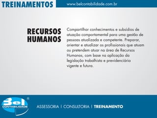 TREINAMENTOS         www.belcontabilidade.com.br




                     Compartilhar conhecimentos e subsídios de
     RECURSOS        atuação comportamental para uma gestão de
     HUMANOS         pessoas atualizada e competente. Preparar,
                     orientar e atualizar os profissionais que atuam
                     ou pretendem atuar na área de Recursos
                     Humanos, com base na aplicação da
                     legislação trabalhista e previdenciária
                     vigente e futura.




        ASSESSORIA | CONSULTORIA | TREINAMENTO
 