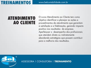 TREINAMENTOS         www.belcontabilidade.com.br




                     O curso Atendimento ao Cliente tem como
  ATENDIMENTO        objetivo identificar e planejar as ações e
    AO CLIENTE       procedimentos de atendimento que garantam
                     a satisfação e a fidelização, gerando impacto
                     positivo nos resultados da empresa.
                     Aperfeiçoar o desempenho dos profissionais
                     que atendem direta ou indiretamente
                     abordando estratégias que possam contribuir
                     para a melhoria dos resultados.




        ASSESSORIA | CONSULTORIA | TREINAMENTO
 