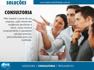 SOLUÇÕES                     www.belcontabilidade.com.br



 CONSULTORIA
 Não importa o porte de sua
  empresa, cada cliente tem
    exigências peculiares e
       assim, nosso intuito é
compreende-las e apresentar
          soluções precisas,
   personalizadas para sua
                  realidade.




                   ASSESSORIA | CONSULTORIA | TREINAMENTO
 