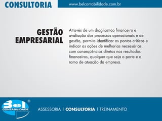 CONSULTORIA         www.belcontabilidade.com.br




                    Através de um diagnostico financeiro e
      GESTÃO        avaliação dos processos operacionais e de
  EMPRESARIAL       gestão, permite identificar os pontos críticos e
                    indicar as ações de melhorias necessárias,
                    com conseqüências diretas nos resultados
                    financeiros, qualquer que seja o porte e o
                    ramo de atuação da empresa.




       ASSESSORIA | CONSULTORIA | TREINAMENTO
 
