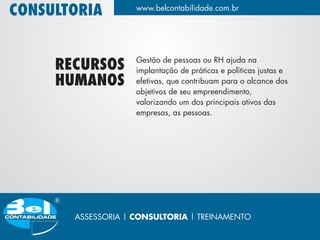 CONSULTORIA         www.belcontabilidade.com.br




                    Gestão de pessoas ou RH ajuda na
     RECURSOS       implantação de práticas e políticas justas e
     HUMANOS        efetivas, que contribuam para o alcance dos
                    objetivos de seu empreendimento,
                    valorizando um dos principais ativos das
                    empresas, as pessoas.




       ASSESSORIA | CONSULTORIA | TREINAMENTO
 
