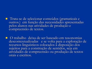 Trata-se de selecionar conteúdos (gramaticais e outros.)  em função das necessidades apresentadas pelos alunos nas atividades de produção e compreensão de textos.  O trabalho  deixa de ser baseado em taxonomias descontextualizadas  e se volta para a exploração de recursos linguísticos colocados à disposição dos sujeitos para a construção de sentidos, seja em atividades de compreensão ou produção de textos orais e escritos.  