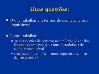 Duas questões: O que trabalhar em termos de conhecimentos linguísticos? Como trabalhar: na perspectiva da construção e reflexão (da análise linguística) em oposição a uma metodologia de cunho transmissivo? articulando os conhecimentos linguísticos com as demais práticas? 