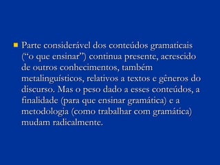Parte considerável dos conteúdos gramaticais (“o que ensinar”) continua presente, acrescido de outros conhecimentos, também metalinguísticos, relativos a textos e gêneros do discurso. Mas o peso dado a esses conteúdos, a finalidade (para que ensinar gramática) e a metodologia (como trabalhar com gramática) mudam radicalmente. 