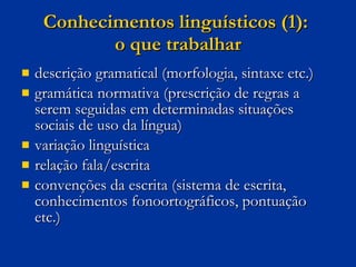 Conhecimentos linguísticos (1):  o que trabalhar descrição gramatical (morfologia, sintaxe etc.) gramática normativa (prescrição de regras a serem seguidas em determinadas situações sociais de uso da língua) variação linguística relação fala/escrita convenções da escrita (sistema de escrita, conhecimentos fonoortográficos, pontuação etc.) 