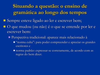 Situando a questão: o ensino de gramática ao longo dos tempos Sempre esteve ligado ao ler e escrever bem; O que mudou (ou não) é o que se entende por ler e escrever bem: Perspectiva tradicional: aparece mais relacionado à “norma culta”: para poder compreender e apreciar os grandes escritores e  norma padrão: expressar-se corretamente, de acordo com as regras do bem dizer.  