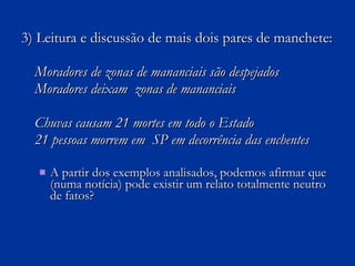 3) Leitura e discussão de mais dois pares de manchete: Moradores de zonas de mananciais são despejados Moradores deixam  zonas de mananciais Chuvas causam 21 mortes em todo o Estado 21 pessoas morrem em  SP em decorrência das enchentes A partir dos exemplos analisados, podemos afirmar que (numa notícia) pode existir um relato totalmente neutro de fatos? 