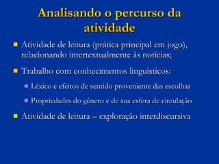 Analisando o percurso da atividade Atividade de leitura (prática principal em jogo), relacionando intertextualmente às notícias; Trabalho com conhecimentos linguísticos: Léxico e efeitos de sentido proveniente das escolhas Propriedades do gênero e de sua esfera de circulação Atividade de leitura – exploração interdiscursiva  