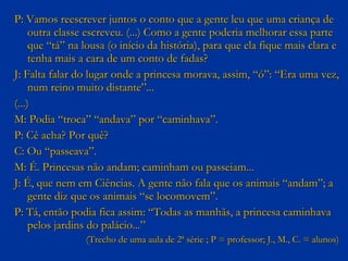 P: Vamos reescrever juntos o conto que a gente leu que uma criança de outra classe escreveu. (...) Como a gente poderia melhorar essa parte que “tá” na lousa (o início da história), para que ela fique mais clara e tenha mais a cara de um conto de fadas? J: Falta falar do lugar onde a princesa morava, assim, “ó”: “Era uma vez, num reino muito distante”... (...)  M: Podia “troca” “andava” por “caminhava”. P: Cê acha? Por quê? C: Ou “passeava”. M: É. Princesas não andam; caminham ou passeiam... J: É, que nem em Ciências. A gente não fala que os animais “andam”; a gente diz que os animais “se locomovem”.  P: Tá, então podia fica assim: “Todas as manhãs, a princesa caminhava pelos jardins do palácio...”  (Trecho de uma aula de 2ª série ; P = professor; J., M., C. = alunos) 