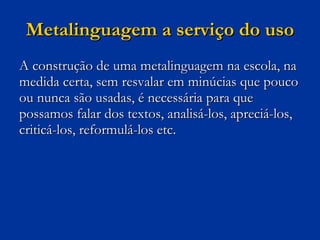 Metalinguagem a serviço do uso A construção de uma metalinguagem na escola, na medida certa, sem resvalar em minúcias que pouco ou nunca são usadas, é necessária para que possamos falar dos textos, analisá-los, apreciá-los, criticá-los, reformulá-los etc. 