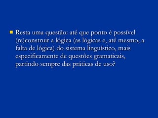 Resta uma questão: até que ponto é possível (re)construir a lógica (as lógicas e, até mesmo, a falta de lógica) do sistema linguístico, mais especificamente de questões gramaticais, partindo sempre das práticas de uso?  