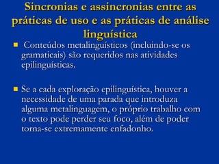 Sincronias e assincronias entre as práticas de uso e as práticas de análise linguística Conteúdos metalinguísticos (incluindo-se os gramaticais) são requeridos nas atividades epilinguísticas.  Se a cada exploração epilinguística, houver a necessidade de uma parada que introduza alguma metalinguagem, o próprio trabalho com o texto pode perder seu foco, além de poder torna-se extremamente enfadonho.  