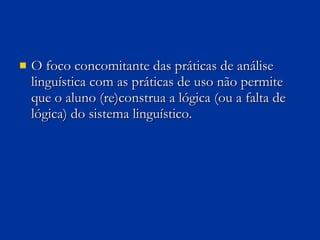 O foco concomitante das práticas de análise linguística com as práticas de uso não permite que o aluno (re)construa a lógica (ou a falta de lógica) do sistema linguístico.  