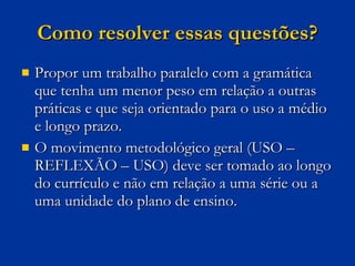 Como resolver essas questões? Propor um trabalho paralelo com a gramática que tenha um menor peso em relação a outras práticas e que seja orientado para o uso a médio e longo prazo.  O movimento metodológico geral (USO – REFLEXÃO – USO) deve ser tomado ao longo do currículo e não em relação a uma série ou a uma unidade do plano de ensino. 